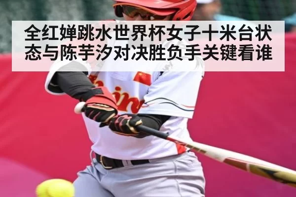 全红婵跳水世界杯女子十米台状态与陈芋汐对决胜负手关键看谁